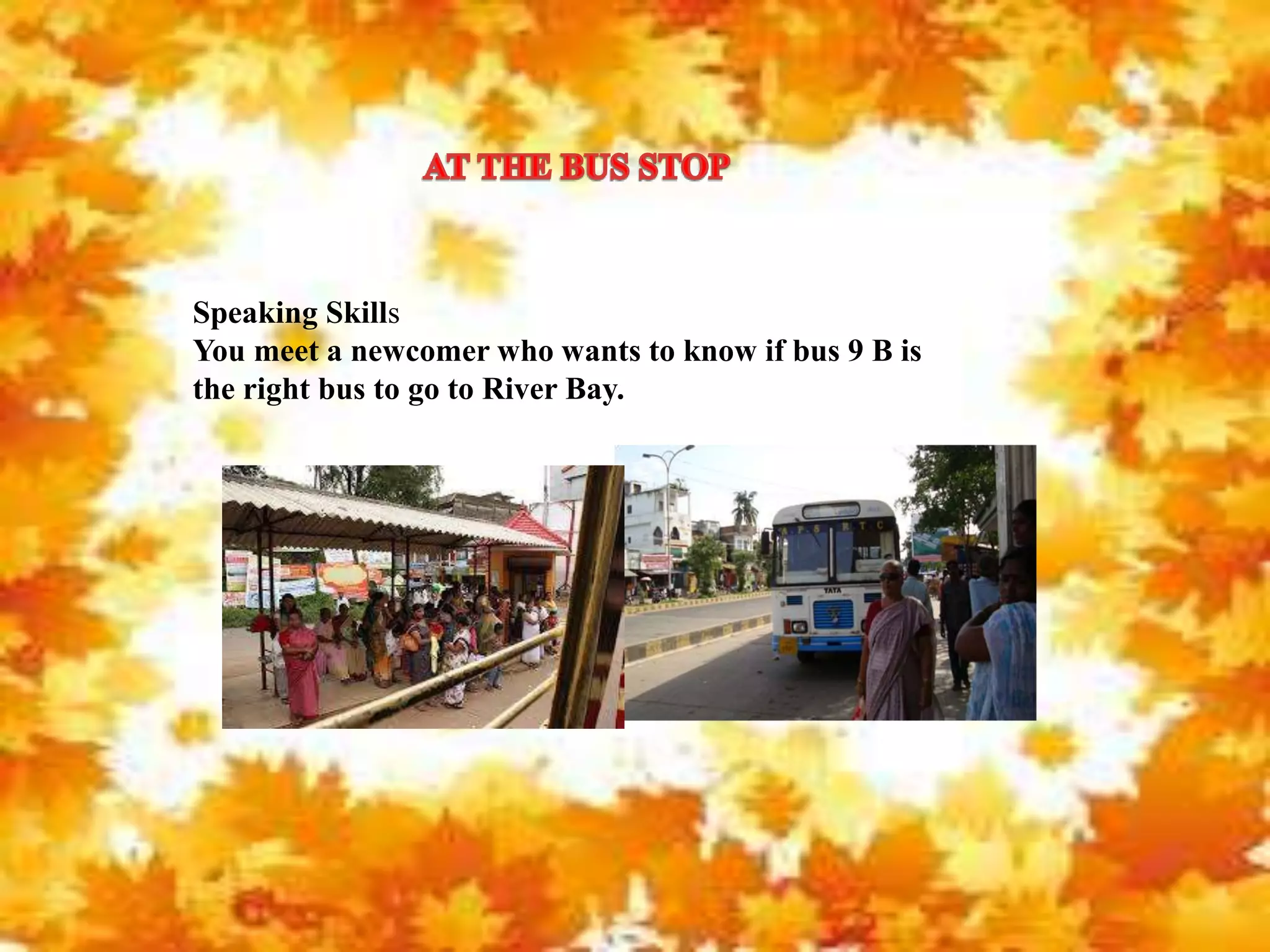 Speaking Skills
You meet a newcomer who wants to know if bus 9 B is
the right bus to go to River Bay.
 