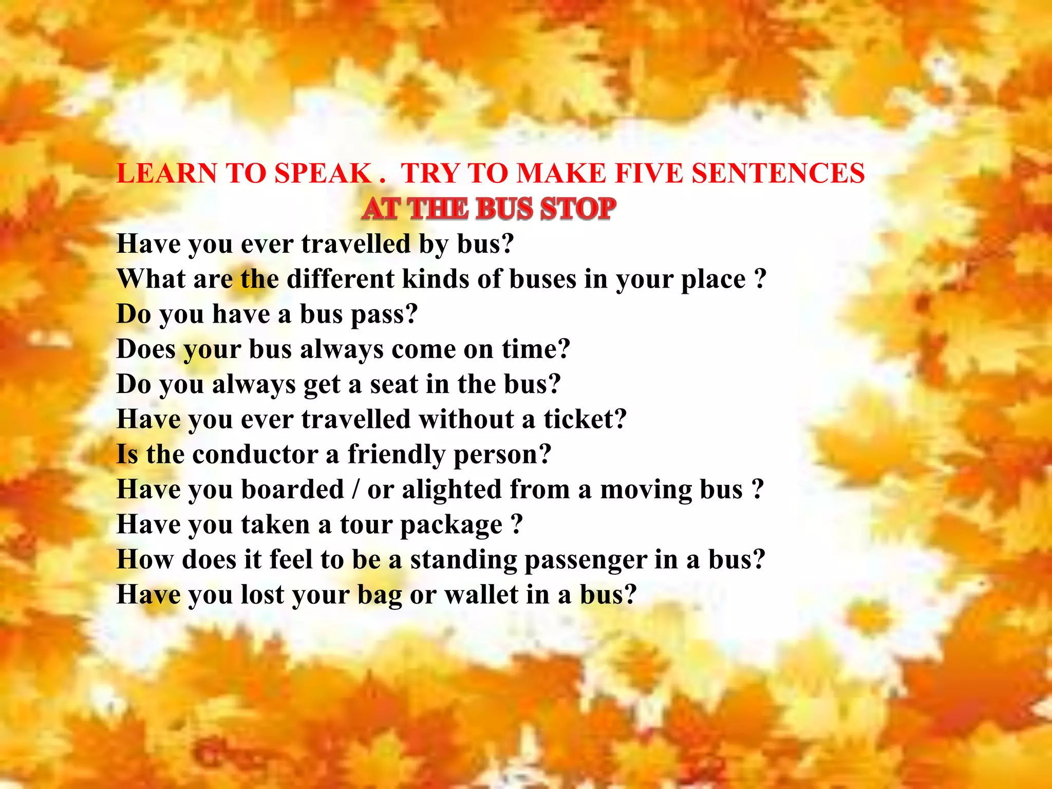 LEARN TO SPEAK . TRY TO MAKE FIVE SENTENCES
Have you ever travelled by bus?
What are the different kinds of buses in your place ?
Do you have a bus pass?
Does your bus always come on time?
Do you always get a seat in the bus?
Have you ever travelled without a ticket?
Is the conductor a friendly person?
Have you boarded / or alighted from a moving bus ?
Have you taken a tour package ?
How does it feel to be a standing passenger in a bus?
Have you lost your bag or wallet in a bus?
 