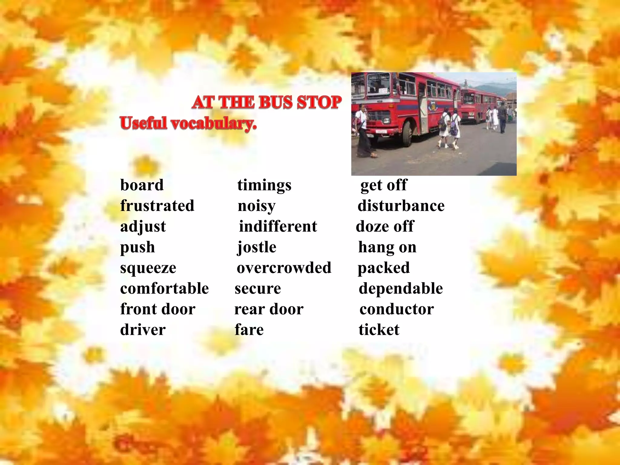 board timings get off
frustrated noisy disturbance
adjust indifferent doze off
push jostle hang on
squeeze overcrowded packed
comfortable secure dependable
front door rear door conductor
driver fare ticket
 