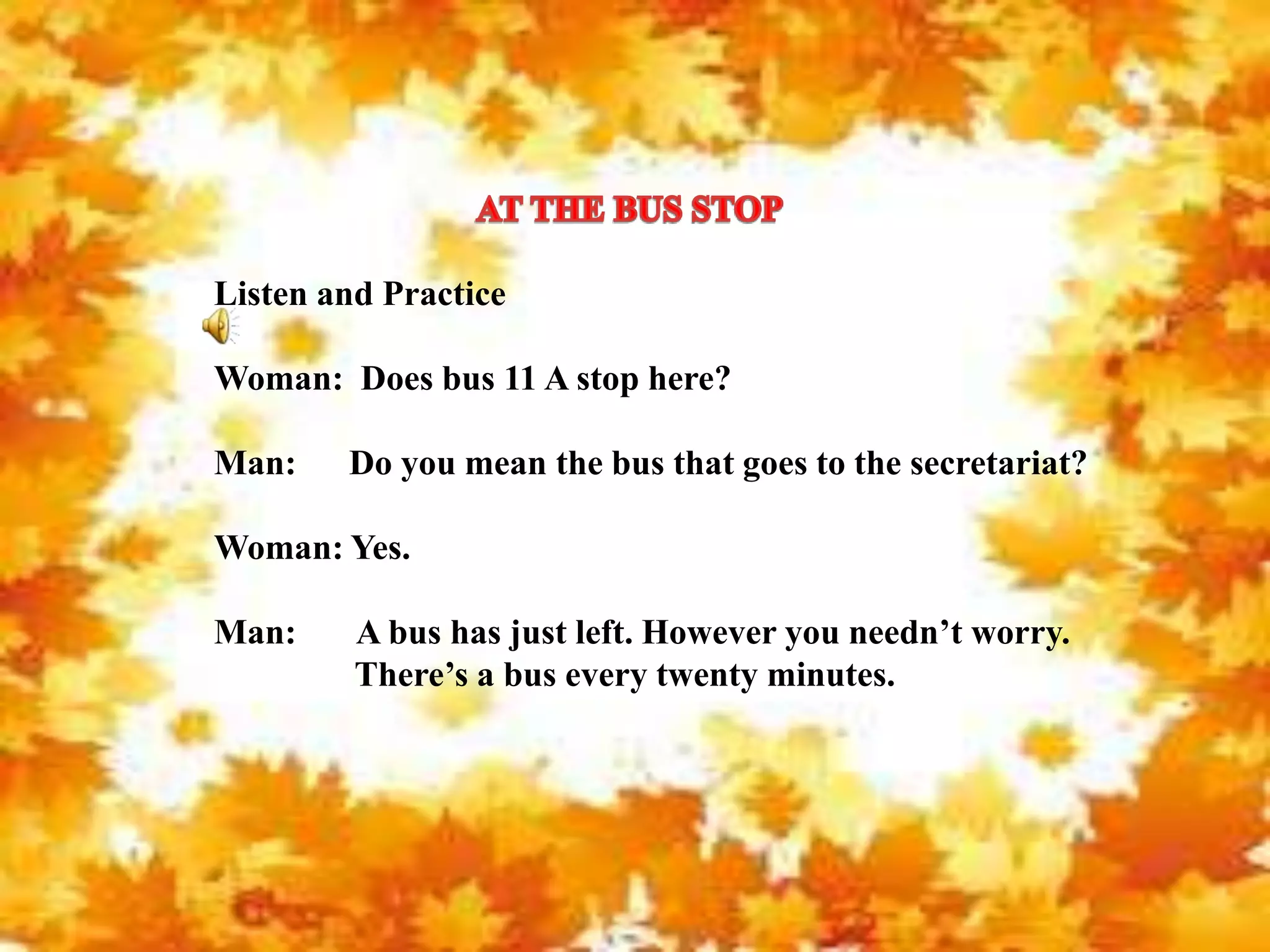 Listen and Practice
Woman: Does bus 11 A stop here?
Man: Do you mean the bus that goes to the secretariat?
Woman: Yes.
Man: A bus has just left. However you needn’t worry.
There’s a bus every twenty minutes.
 