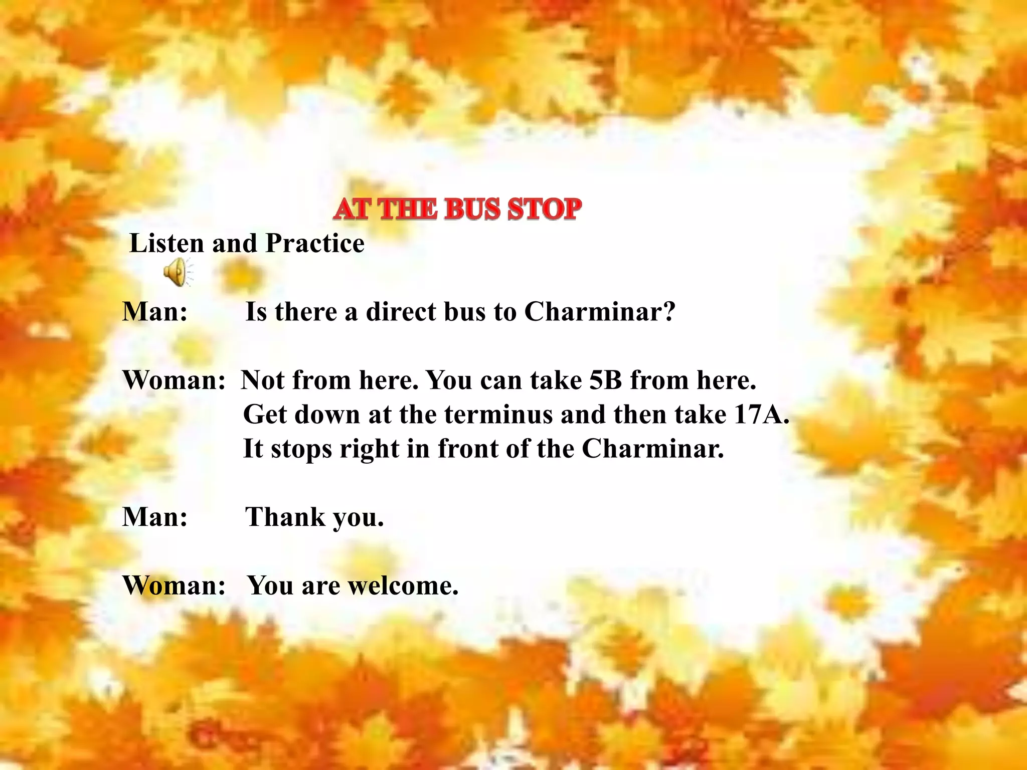 Listen and Practice
Man: Is there a direct bus to Charminar?
Woman: Not from here. You can take 5B from here.
Get down at the terminus and then take 17A.
It stops right in front of the Charminar.
Man: Thank you.
Woman: You are welcome.
 