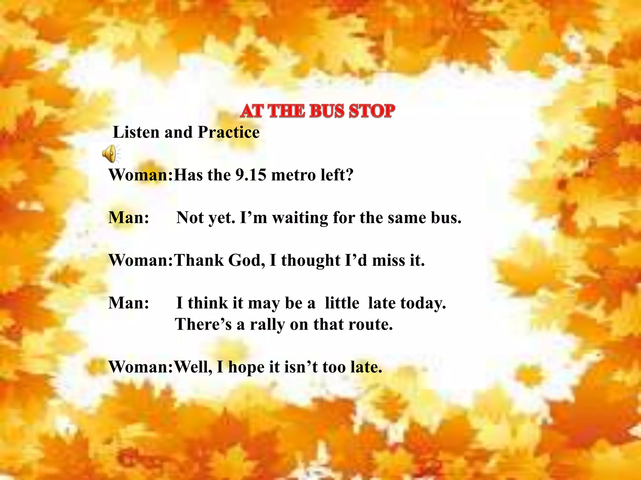 Listen and Practice
Woman:Has the 9.15 metro left?
Man: Not yet. I’m waiting for the same bus.
Woman:Thank God, I thought I’d miss it.
Man: I think it may be a little late today.
There’s a rally on that route.
Woman:Well, I hope it isn’t too late.
 