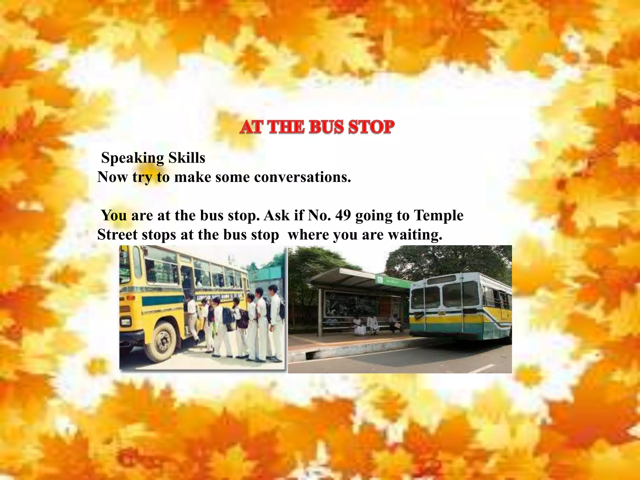 Speaking Skills
Now try to make some conversations.
You are at the bus stop. Ask if No. 49 going to Temple
Street stops at the bus stop where you are waiting.
 