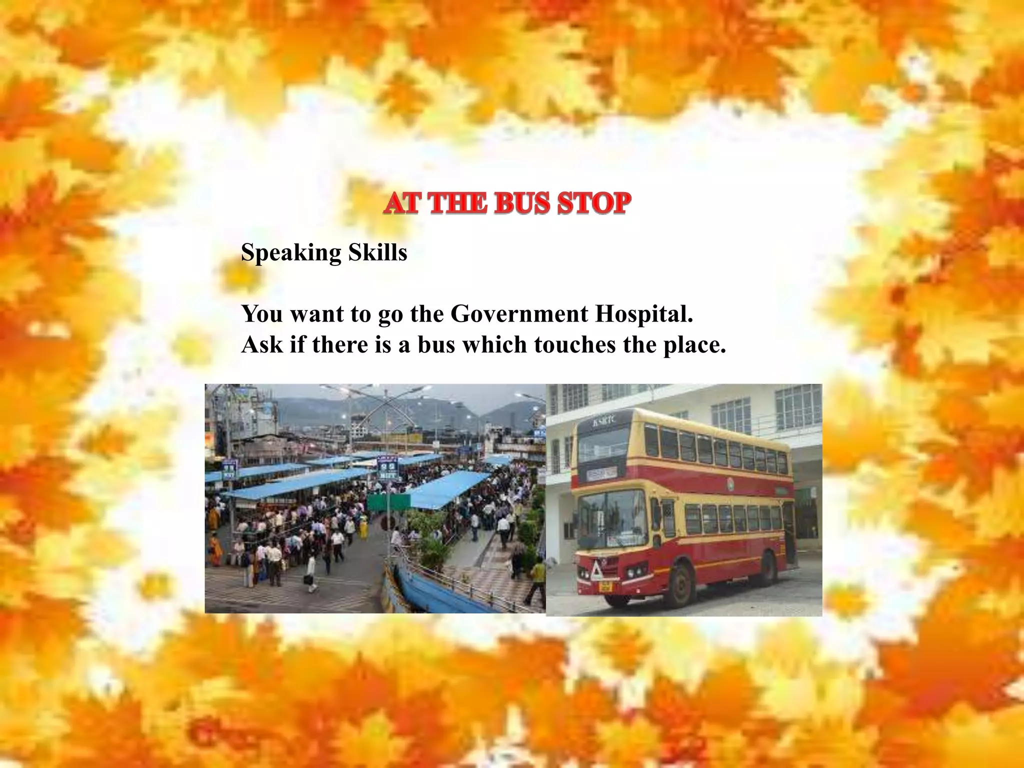 Speaking Skills
You want to go the Government Hospital.
Ask if there is a bus which touches the place.
 