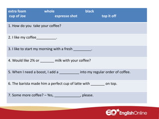 extra foam whole black
cup of Joe espresso shot top it off
1. How do you take your coffee?
2. I like my coffee__________.
3. I like to start my morning with a fresh _________.
4. Would like 2% or _______ milk with your coffee?
5. When I need a boost, I add a __________ into my regular order of coffee.
6. The barista made him a perfect cup of latte with _______ on top.
7. Some more coffee? – Yes, _____________, please.
 