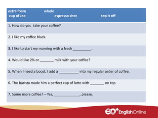 extra foam whole
cup of Joe espresso shot top it off
1. How do you take your coffee?
2. I like my coffee black.
3. I like to start my morning with a fresh _________.
4. Would like 2% or _______ milk with your coffee?
5. When I need a boost, I add a __________ into my regular order of coffee.
6. The barista made him a perfect cup of latte with _______ on top.
7. Some more coffee? – Yes, _____________, please.
 