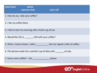extra foam whole
espresso shot top it off
1. How do you take your coffee?
2. I like my coffee black.
3. I like to start my morning with a fresh cup of Joe.
4. Would like 2% or _______ milk with your coffee?
5. When I need a boost, I add a __________ into my regular order of coffee.
6. The barista made him a perfect cup of latte with _______ on top.
7. Some more coffee? – Yes, _____________, please.
 
