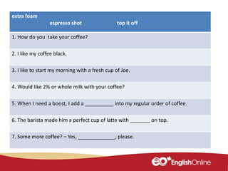 extra foam
espresso shot top it off
1. How do you take your coffee?
2. I like my coffee black.
3. I like to start my morning with a fresh cup of Joe.
4. Would like 2% or whole milk with your coffee?
5. When I need a boost, I add a __________ into my regular order of coffee.
6. The barista made him a perfect cup of latte with _______ on top.
7. Some more coffee? – Yes, _____________, please.
 