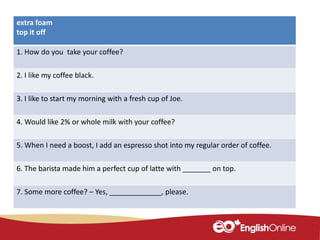 extra foam
top it off
1. How do you take your coffee?
2. I like my coffee black.
3. I like to start my morning with a fresh cup of Joe.
4. Would like 2% or whole milk with your coffee?
5. When I need a boost, I add an espresso shot into my regular order of coffee.
6. The barista made him a perfect cup of latte with _______ on top.
7. Some more coffee? – Yes, _____________, please.
 