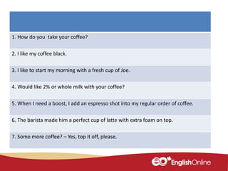 1. How do you take your coffee?
2. I like my coffee black.
3. I like to start my morning with a fresh cup of Joe.
4. Would like 2% or whole milk with your coffee?
5. When I need a boost, I add an espresso shot into my regular order of coffee.
6. The barista made him a perfect cup of latte with extra foam on top.
7. Some more coffee? – Yes, top it off, please.
 