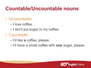 Countable/Uncountable nouns
• Uncountable:
– I love coffee.
– I don’t put sugar in my coffee.
• Countable:
– I’d like a coffee, please.
– I’ll have a small coffee with one sugar, please.
 