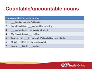 Countable/uncountable nouns
Use zero article, a, some or a lot:
1. ___ tea is grown in Sri Lanka.
2. I’ve already had ___ coffee this morning.
3. ___ coffee keeps me awake at night.
4. My friend drinks ___ coffee.
5. Can you put ___ in my tea? It’s too bitter to my taste.
6. I’ll get _ coffee on my way to work.
7. I prefer __ tea to ___ coffee.
 