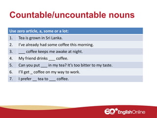 Countable/uncountable nouns
Use zero article, a, some or a lot:
1. Tea is grown in Sri Lanka.
2. I’ve already had some coffee this morning.
3. ___ coffee keeps me awake at night.
4. My friend drinks ___ coffee.
5. Can you put ___ in my tea? It’s too bitter to my taste.
6. I’ll get _ coffee on my way to work.
7. I prefer __ tea to ___ coffee.
 