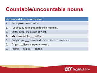 Countable/uncountable nouns
Use zero article, a, some or a lot:
1. Tea is grown in Sri Lanka.
2. I’ve already had some coffee this morning.
3. Coffee keeps me awake at night.
4. My friend drinks ___ coffee.
5. Can you put ___ in my tea? It’s too bitter to my taste.
6. I’ll get _ coffee on my way to work.
7. I prefer __ tea to ___ coffee.
 