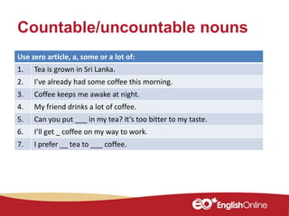 Countable/uncountable nouns
Use zero article, a, some or a lot of:
1. Tea is grown in Sri Lanka.
2. I’ve already had some coffee this morning.
3. Coffee keeps me awake at night.
4. My friend drinks a lot of coffee.
5. Can you put ___ in my tea? It’s too bitter to my taste.
6. I’ll get _ coffee on my way to work.
7. I prefer __ tea to ___ coffee.
 
