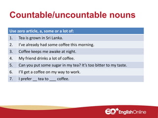 Countable/uncountable nouns
Use zero article, a, some or a lot of:
1. Tea is grown in Sri Lanka.
2. I’ve already had some coffee this morning.
3. Coffee keeps me awake at night.
4. My friend drinks a lot of coffee.
5. Can you put some sugar in my tea? It’s too bitter to my taste.
6. I’ll get a coffee on my way to work.
7. I prefer __ tea to ___ coffee.
 