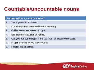 Countable/uncountable nouns
Use zero article, a, some or a lot of:
1. Tea is grown in Sri Lanka.
2. I’ve already had some coffee this morning.
3. Coffee keeps me awake at night.
4. My friend drinks a lot of coffee.
5. Can you put some sugar in my tea? It’s too bitter to my taste.
6. I’ll get a coffee on my way to work.
7. I prefer tea to coffee.
 