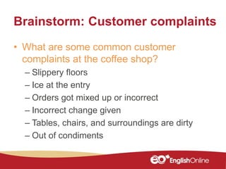 Brainstorm: Customer complaints
• What are some common customer
complaints at the coffee shop?
– Slippery floors
– Ice at the entry
– Orders got mixed up or incorrect
– Incorrect change given
– Tables, chairs, and surroundings are dirty
– Out of condiments
 