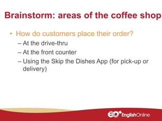 Brainstorm: areas of the coffee shop
• How do customers place their order?
– At the drive-thru
– At the front counter
– Using the Skip the Dishes App (for pick-up or
delivery)
 