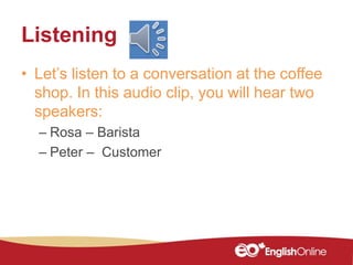 Listening
• Let’s listen to a conversation at the coffee
shop. In this audio clip, you will hear two
speakers:
– Rosa – Barista
– Peter – Customer
 