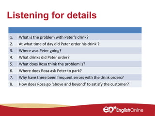 Listening for details
1. What is the problem with Peter’s drink?
2. At what time of day did Peter order his drink ?
3. Where was Peter going?
4. What drinks did Peter order?
5. What does Rosa think the problem is?
6. Where does Rosa ask Peter to park?
7. Why have there been frequent errors with the drink orders?
8. How does Rosa go ‘above and beyond’ to satisfy the customer?
 