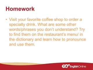 Homework
• Visit your favorite coffee shop to order a
specialty drink. What are some other
words/phrases you don’t understand? Try
to find them on the restaurant’s menu/ in
the dictionary and learn how to pronounce
and use them.
 