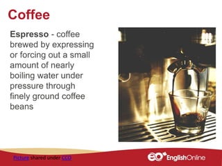 Coffee
Espresso - coffee
brewed by expressing
or forcing out a small
amount of nearly
boiling water under
pressure through
finely ground coffee
beans
Picture shared under CCO
 