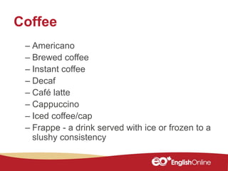 Coffee
– Americano
– Brewed coffee
– Instant coffee
– Decaf
– Café latte
– Cappuccino
– Iced coffee/cap
– Frappe - a drink served with ice or frozen to a
slushy consistency
 