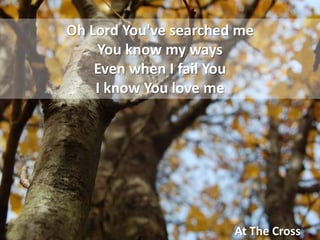 Oh Lord You&apos;ve searched meYou know my waysEven when I fail YouI know You love me At The Cross 