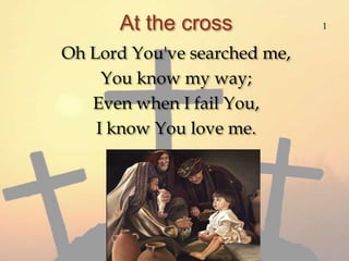 At the cross 1 Oh Lord You've searched me, You know my way; Even when I fail You, I know You love me. 