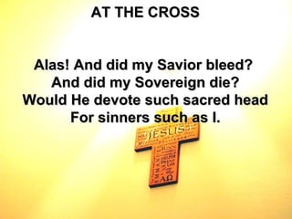 AT THE CROSS Alas! And did my Savior bleed?  And did my Sovereign die? Would He devote such sacred head For sinners such as I. 