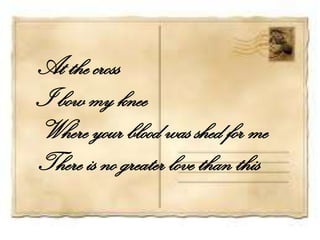 At the cross
I bow my knee
Where your blood was shed for me
There is no greater love than this
 