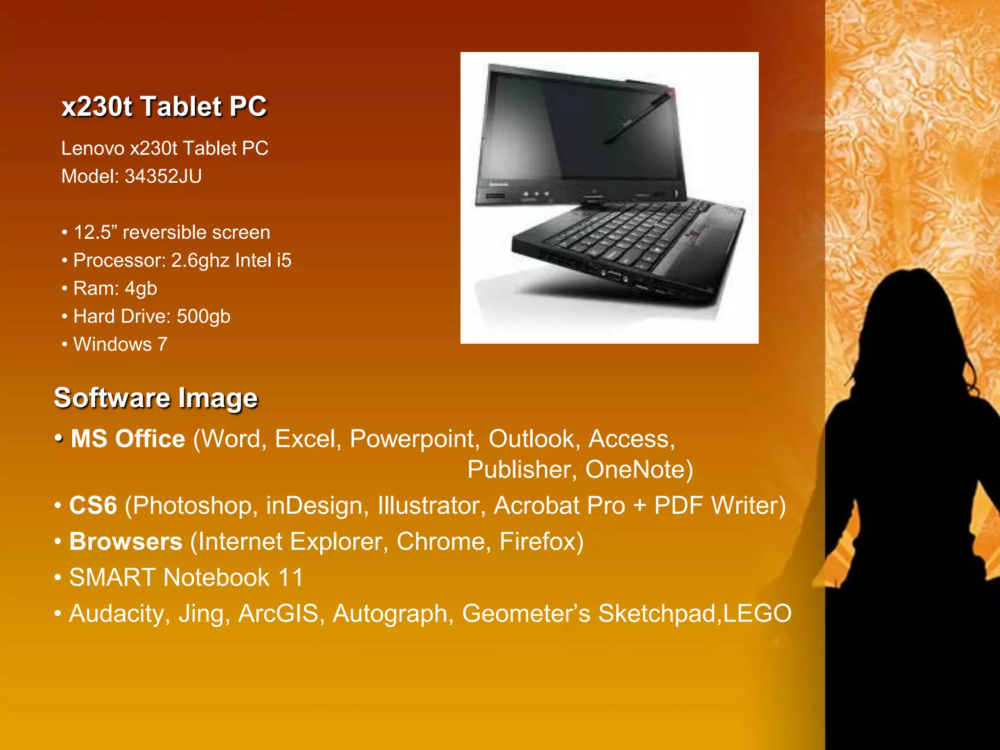 x230t Tablet PC
Lenovo x230t Tablet PC
Model: 34352JU

• 12.5” reversible screen
• Processor: 2.6ghz Intel i5
• Ram: 4gb
• Hard Drive: 500gb
• Windows 7

Software Image
• MS Office (Word, Excel, Powerpoint, Outlook, Access,
                                      Publisher, OneNote)
• CS6 (Photoshop, inDesign, Illustrator, Acrobat Pro + PDF Writer)
• Browsers (Internet Explorer, Chrome, Firefox)
• SMART Notebook 11
• Audacity, Jing, ArcGIS, Autograph, Geometer’s Sketchpad,LEGO
 