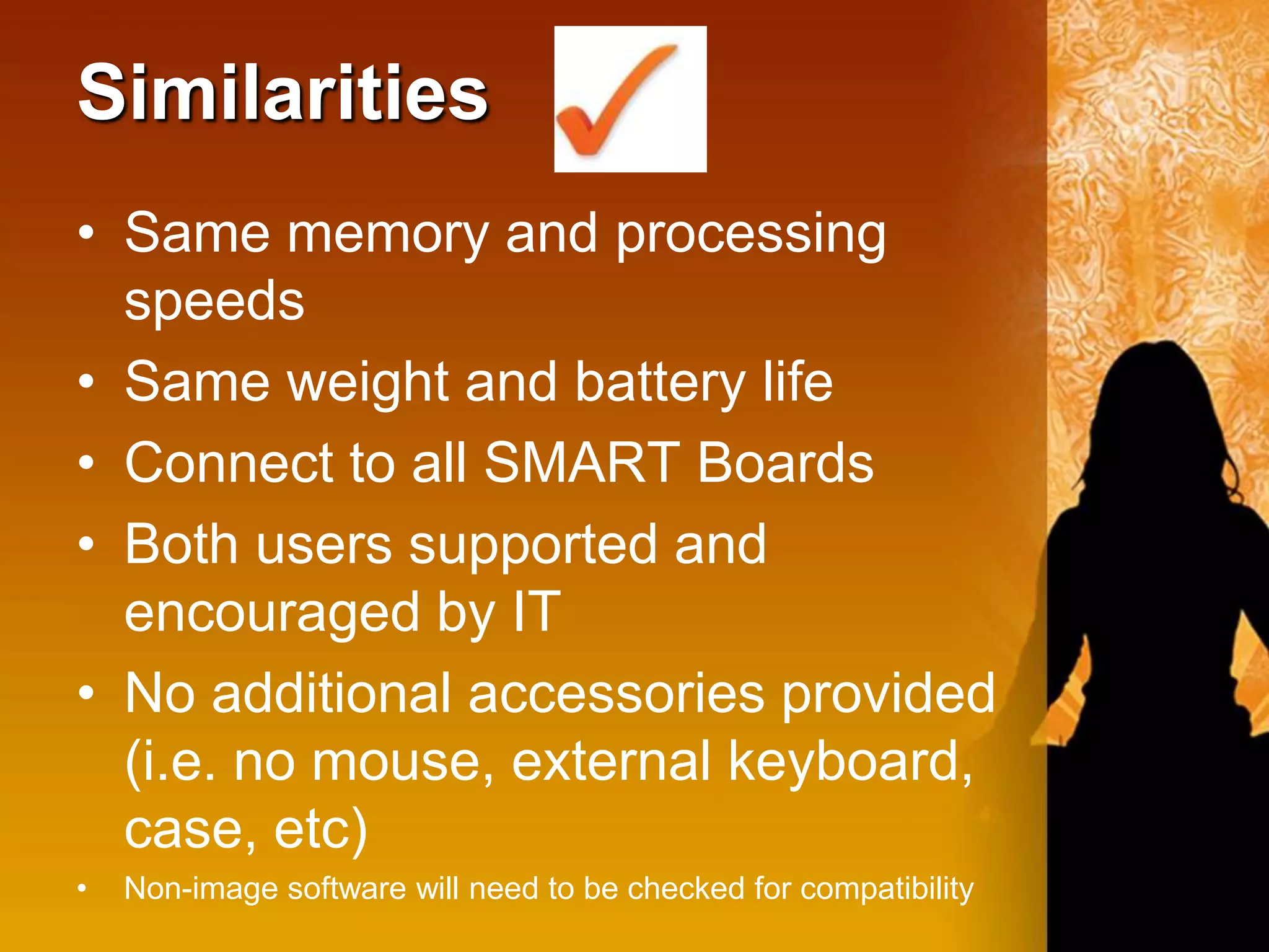 Similarities
• Same memory and processing
  speeds
• Same weight and battery life
• Connect to all SMART Boards
• Both users supported and
  encouraged by IT
• No additional accessories provided
  (i.e. no mouse, external keyboard,
  case, etc)
•   Non-image software will need to be checked for compatibility
 