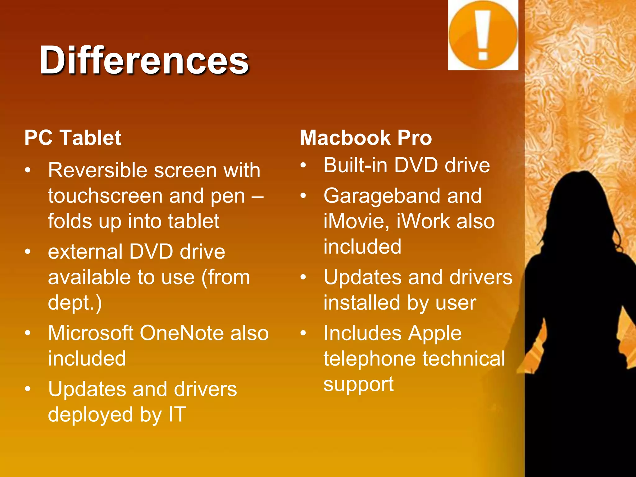 Differences
PC Tablet                  Macbook Pro
• Reversible screen with   • Built-in DVD drive
  touchscreen and pen –    • Garageband and
  folds up into tablet       iMovie, iWork also
• external DVD drive         included
  available to use (from   • Updates and drivers
  dept.)                     installed by user
• Microsoft OneNote also   • Includes Apple
  included                   telephone technical
• Updates and drivers        support
  deployed by IT
 