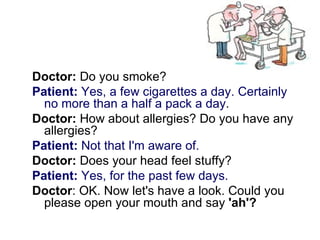 Doctor: Do you smoke?
Patient: Yes, a few cigarettes a day. Certainly
  no more than a half a pack a day.
Doctor: How about allergies? Do you have any
  allergies?
Patient: Not that I'm aware of.
Doctor: Does your head feel stuffy?
Patient: Yes, for the past few days.
Doctor: OK. Now let's have a look. Could you
  please open your mouth and say 'ah'?
 