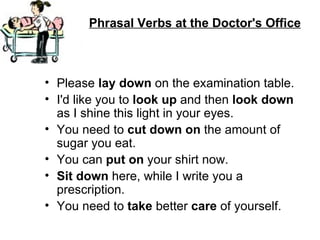 Phrasal Verbs at the Doctor's Office



• Please lay down on the examination table.
• I'd like you to look up and then look down
  as I shine this light in your eyes.
• You need to cut down on the amount of
  sugar you eat.
• You can put on your shirt now.
• Sit down here, while I write you a
  prescription.
• You need to take better care of yourself.
 