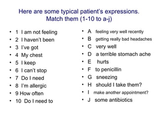Here are some typical patient’s expressions.
               Match them (1-10 to a-j)

•   1 I am not feeling      •   A   feeling very well recently
•   2 I haven’t been        •   B   getting really bad headaches
•   3 I’ve got              •   C   very well
•   4 My chest              •   D   a terrible stomach ache
•   5 I keep                •   E    hurts
•   6 I can’t stop          •   F   to penicillin
•   7 Do I need             •   G    sneezing
•   8 I’m allergic          •   H   should I take them?
•   9 How often             •   I   make another appointment?
•   10 Do I need to         •   J   some antibiotics
 