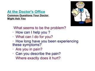 At the Doctor's Office
Common Questions Your Doctor
Might Ask You


   ·What seems to be the problem?
   · How can I help you ?
   · What can I do for you?
   · How long have you been experiencing
   these symptoms?
   · Are you in pain?
   · Can you describe the pain?
     Where exactly does it hurt?
 
