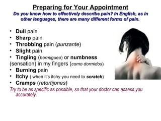 Preparing for Your Appointment
 Do you know how to effectively describe pain? In English, as in
    other languages, there are many different forms of pain.

• Dull pain
• Sharp pain
• Throbbing pain (punzante)
• Slight pain
• Tingling (hormigueo) or numbness
(sensation) in my fingers (como dormidos)
• Burning pain
• Itchy ( when it’s itchy you need to scratch)
                                         scratch
• Cramps (retortijones)
Try to be as specific as possible, so that your doctor can assess you
   accurately.
 