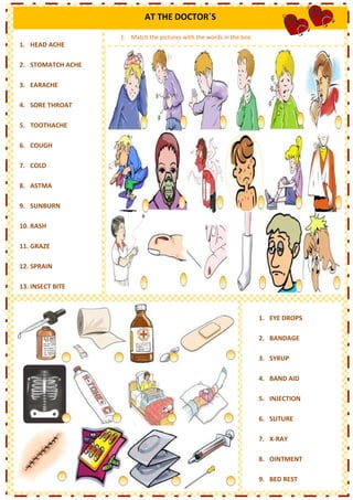 AT THE DOCTOR´S

                   1. Match the pictures with the words in the box.
1. HEAD ACHE

2. STOMATCH ACHE

3. EARACHE

4. SORE THROAT

5. TOOTHACHE

6. COUGH

7. COLD

8. ASTMA

9. SUNBURN

10. RASH

11. GRAZE

12. SPRAIN

13. INSECT BITE



                                                                      1. EYE DROPS

                                                                      2. BANDAGE

                                                                      3. SYRUP

                                                                      4. BAND AID

                                                                      5. INJECTION

                                                                      6. SUTURE

                                                                      7. X-RAY

                                                                      8. OINTMENT

                                                                      9. BED REST
 