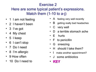 Exercise 2
Here are some typical patient’s expressions.
Match them (1-10 to a-j)
• 1 I am not feeling
• 2 I haven’t been
• 3 I’ve got
• 4 My chest
• 5 I keep
• 6 I can’t stop
• 7 Do I need
• 8 I’m allergic
• 9 How often
• 10 Do I need to
• A feeling very well recently
• B getting really bad headaches
• C very well
• D a terrible stomach ache
• E hurts
• F to penicillin
• G sneezing
• H should I take them?
• I make another appointment?
• J some antibiotics
• KEYKEY
 