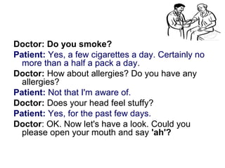 Doctor: Do you smoke?
Patient: Yes, a few cigarettes a day. Certainly no
more than a half a pack a day.
Doctor: How about allergies? Do you have any
allergies?
Patient: Not that I'm aware of.
Doctor: Does your head feel stuffy?
Patient: Yes, for the past few days.
Doctor: OK. Now let's have a look. Could you
please open your mouth and say 'ah'?
 
