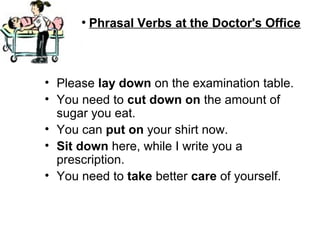 ●
Phrasal Verbs at the Doctor's Office
• Please lay down on the examination table.
• You need to cut down on the amount of
sugar you eat.
• You can put on your shirt now.
• Sit down here, while I write you a
prescription.
• You need to take better care of yourself.
 