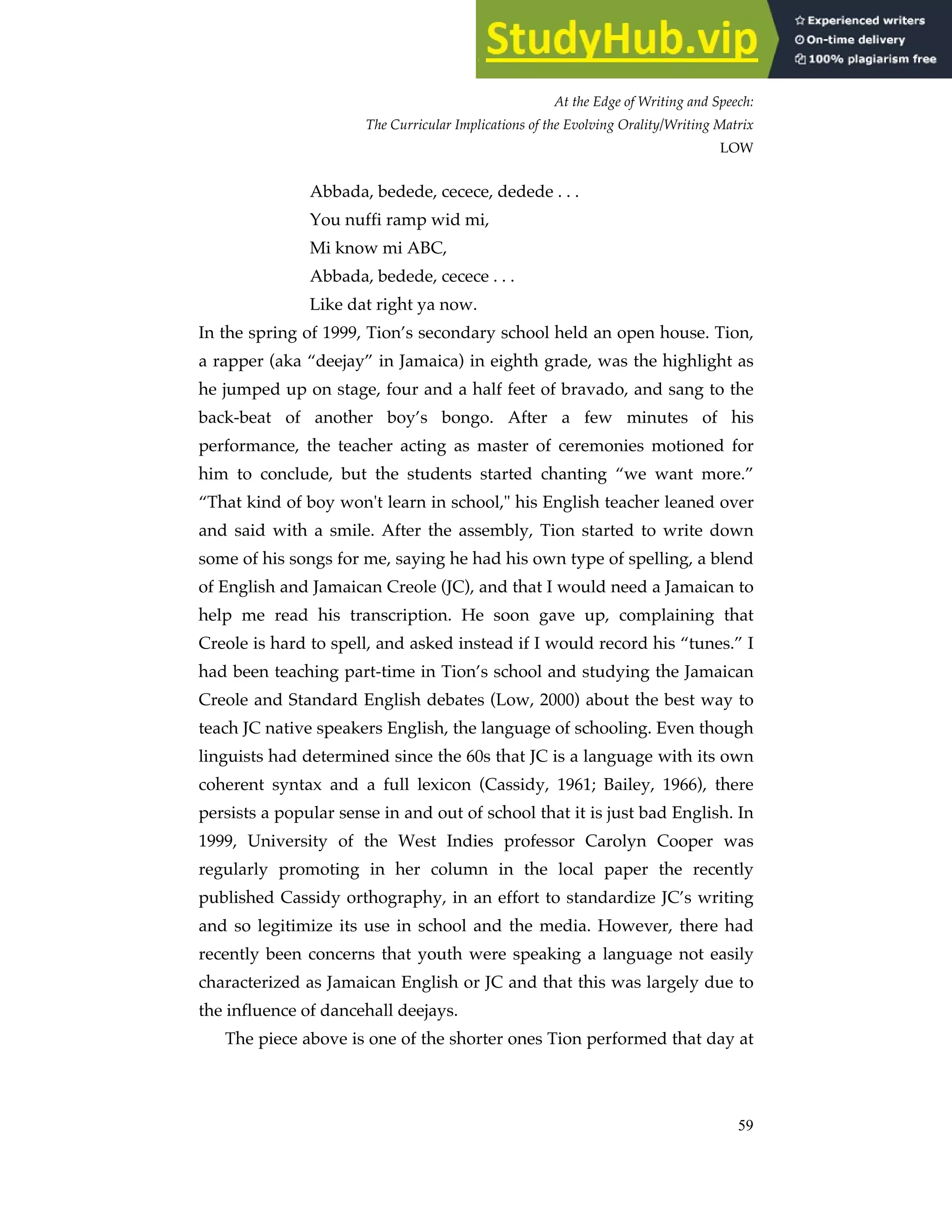 At the Edge of Writing and Speech:
The Curricular Implications of the Evolving Orality/Writing Matrix
LOW
59
Abbada, bedede, cecece, dedede . . .
You nuffi ramp wid mi,
Mi know mi ABC,
Abbada, bedede, cecece . . .
Like dat right ya now.
In the spring of 1999, Tion’s secondary school held an open house. Tion,
a rapper (aka “deejay” in Jamaica) in eighth grade, was the highlight as
he jumped up on stage, four and a half feet of bravado, and sang to the
back-beat of another boy’s bongo. After a few minutes of his
performance, the teacher acting as master of ceremonies motioned for
him to conclude, but the students started chanting “we want more.”
“That kind of boy won't learn in school," his English teacher leaned over
and said with a smile. After the assembly, Tion started to write down
some of his songs for me, saying he had his own type of spelling, a blend
of English and Jamaican Creole (JC), and that I would need a Jamaican to
help me read his transcription. He soon gave up, complaining that
Creole is hard to spell, and asked instead if I would record his “tunes.” I
had been teaching part-time in Tion’s school and studying the Jamaican
Creole and Standard English debates (Low, 2000) about the best way to
teach JC native speakers English, the language of schooling. Even though
linguists had determined since the 60s that JC is a language with its own
coherent syntax and a full lexicon (Cassidy, 1961; Bailey, 1966), there
persists a popular sense in and out of school that it is just bad English. In
1999, University of the West Indies professor Carolyn Cooper was
regularly promoting in her column in the local paper the recently
published Cassidy orthography, in an effort to standardize JC’s writing
and so legitimize its use in school and the media. However, there had
recently been concerns that youth were speaking a language not easily
characterized as Jamaican English or JC and that this was largely due to
the influence of dancehall deejays.
The piece above is one of the shorter ones Tion performed that day at
 