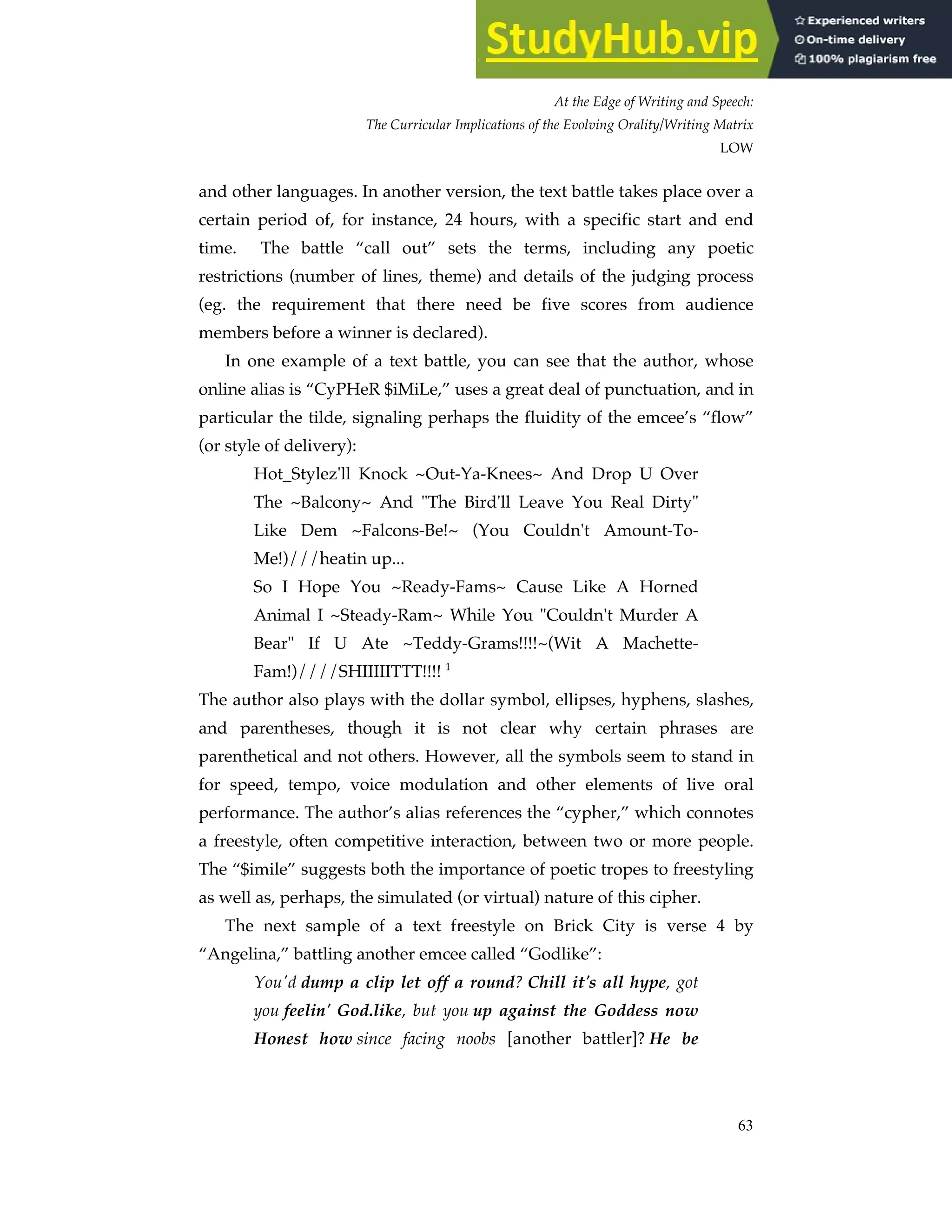 At the Edge of Writing and Speech:
The Curricular Implications of the Evolving Orality/Writing Matrix
LOW
63
and other languages. In another version, the text battle takes place over a
certain period of, for instance, 24 hours, with a specific start and end
time. The battle “call out” sets the terms, including any poetic
restrictions (number of lines, theme) and details of the judging process
(eg. the requirement that there need be five scores from audience
members before a winner is declared).
In one example of a text battle, you can see that the author, whose
online alias is “CyPHeR $iMiLe,” uses a great deal of punctuation, and in
particular the tilde, signaling perhaps the fluidity of the emcee’s “flow”
(or style of delivery):
Hot_Stylez'll Knock ~Out-Ya-Knees~ And Drop U Over
The ~Balcony~ And "The Bird'll Leave You Real Dirty"
Like Dem ~Falcons-Be!~ (You Couldn't Amount-To-
Me!)///heatin up...
So I Hope You ~Ready-Fams~ Cause Like A Horned
Animal I ~Steady-Ram~ While You "Couldn't Murder A
Bear" If U Ate ~Teddy-Grams!!!!~(Wit A Machette-
Fam!)////SHIIIIITTT!!!! 1
The author also plays with the dollar symbol, ellipses, hyphens, slashes,
and parentheses, though it is not clear why certain phrases are
parenthetical and not others. However, all the symbols seem to stand in
for speed, tempo, voice modulation and other elements of live oral
performance. The author’s alias references the “cypher,” which connotes
a freestyle, often competitive interaction, between two or more people.
The “$imile” suggests both the importance of poetic tropes to freestyling
as well as, perhaps, the simulated (or virtual) nature of this cipher.
The next sample of a text freestyle on Brick City is verse 4 by
“Angelina,” battling another emcee called “Godlike”:
You'd dump a clip let off a round? Chill it's all hype, got
you feelin' God.like, but you up against the Goddess now
Honest how since facing noobs [another battler]? He be
 