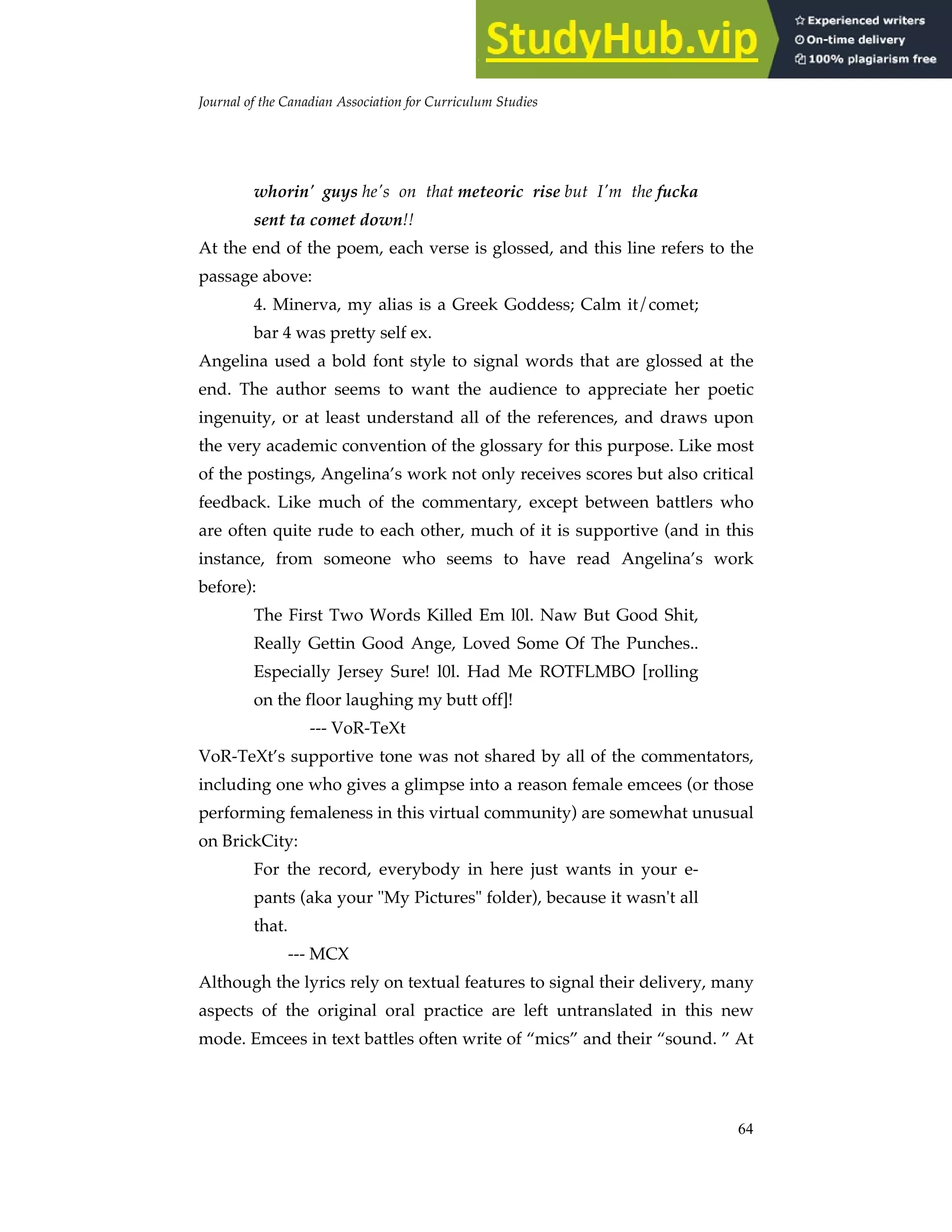Journal of the Canadian Association for Curriculum Studies
64
whorin' guys he's on that meteoric rise but I'm the fucka
sent ta comet down!!
At the end of the poem, each verse is glossed, and this line refers to the
passage above:
4. Minerva, my alias is a Greek Goddess; Calm it/comet;
bar 4 was pretty self ex.
Angelina used a bold font style to signal words that are glossed at the
end. The author seems to want the audience to appreciate her poetic
ingenuity, or at least understand all of the references, and draws upon
the very academic convention of the glossary for this purpose. Like most
of the postings, Angelina’s work not only receives scores but also critical
feedback. Like much of the commentary, except between battlers who
are often quite rude to each other, much of it is supportive (and in this
instance, from someone who seems to have read Angelina’s work
before):
The First Two Words Killed Em l0l. Naw But Good Shit,
Really Gettin Good Ange, Loved Some Of The Punches..
Especially Jersey Sure! l0l. Had Me ROTFLMBO [rolling
on the floor laughing my butt off]!
--- VoR-TeXt
VoR-TeXt’s supportive tone was not shared by all of the commentators,
including one who gives a glimpse into a reason female emcees (or those
performing femaleness in this virtual community) are somewhat unusual
on BrickCity:
For the record, everybody in here just wants in your e-
pants (aka your "My Pictures" folder), because it wasn't all
that.
--- MCX
Although the lyrics rely on textual features to signal their delivery, many
aspects of the original oral practice are left untranslated in this new
mode. Emcees in text battles often write of “mics” and their “sound. ” At
 