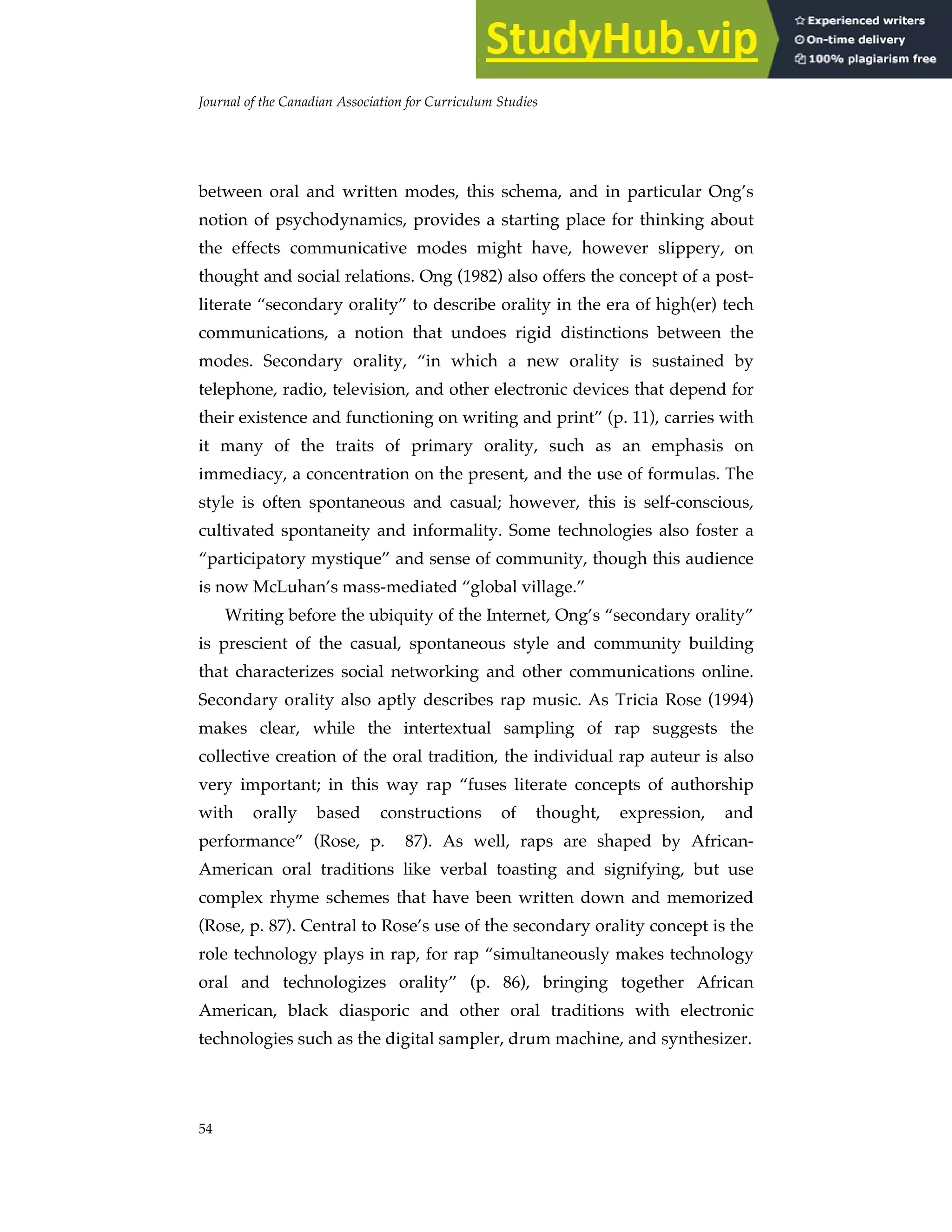 Journal of the Canadian Association for Curriculum Studies
54
between oral and written modes, this schema, and in particular Ong’s
notion of psychodynamics, provides a starting place for thinking about
the effects communicative modes might have, however slippery, on
thought and social relations. Ong (1982) also offers the concept of a post-
literate “secondary orality” to describe orality in the era of high(er) tech
communications, a notion that undoes rigid distinctions between the
modes. Secondary orality, “in which a new orality is sustained by
telephone, radio, television, and other electronic devices that depend for
their existence and functioning on writing and print” (p. 11), carries with
it many of the traits of primary orality, such as an emphasis on
immediacy, a concentration on the present, and the use of formulas. The
style is often spontaneous and casual; however, this is self-conscious,
cultivated spontaneity and informality. Some technologies also foster a
“participatory mystique” and sense of community, though this audience
is now McLuhan’s mass-mediated “global village.”
Writing before the ubiquity of the Internet, Ong’s “secondary orality”
is prescient of the casual, spontaneous style and community building
that characterizes social networking and other communications online.
Secondary orality also aptly describes rap music. As Tricia Rose (1994)
makes clear, while the intertextual sampling of rap suggests the
collective creation of the oral tradition, the individual rap auteur is also
very important; in this way rap “fuses literate concepts of authorship
with orally based constructions of thought, expression, and
performance” (Rose, p. 87). As well, raps are shaped by African-
American oral traditions like verbal toasting and signifying, but use
complex rhyme schemes that have been written down and memorized
(Rose, p. 87). Central to Rose’s use of the secondary orality concept is the
role technology plays in rap, for rap “simultaneously makes technology
oral and technologizes orality” (p. 86), bringing together African
American, black diasporic and other oral traditions with electronic
technologies such as the digital sampler, drum machine, and synthesizer.
 