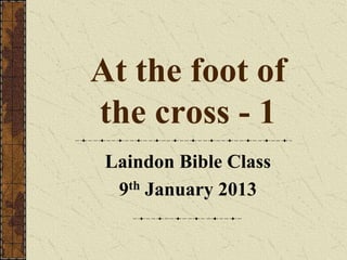 At the foot of
the cross - 1
 Laindon Bible Class
  9th January 2013
 