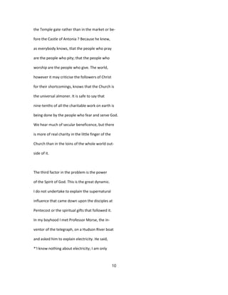 the Temple gate rather than in the market or be-
fore the Castle of Antonia ? Because he knew,
as everybody knows, tliat the people who pray
are the people who pity; that the people who
worship are the people who give. The world,
however it may criticise the followers of Christ
for their shortcomings, knows that the Church is
the universal almoner. It is safe to say that
nine-tenths of all the charitable work on earth is
being done by the people who fear and serve God.
We hear much of secular beneficence, but there
is more of real charity in the little finger of the
Church than in the loins of the whole world out-
side of it.
The third factor in the problem is the power
of the Spirit of God. This is the great dynamic.
I do not undertake to explain the supernatural
influence that came down upon the disciples at
Pentecost or the spiritual gifts that followed it.
In my boyhood I met Professor Morse, the in-
ventor of the telegraph, on a Hudson River boat
and asked him to explain electricity. He said,
*'I know nothing about electricity; I am only
10
 